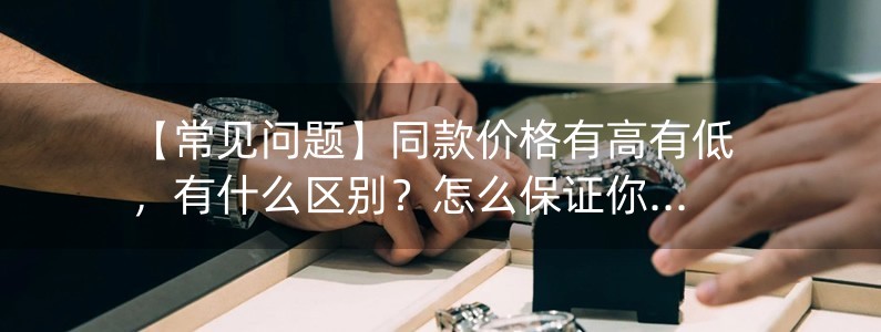 【常見問題】同款價(jià)格有高有低，有什么區(qū)別？怎么保證你給我發(fā)的就是好的那種？