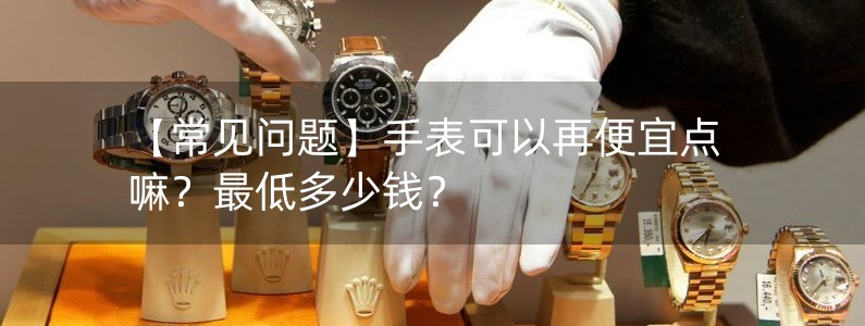 【常見問題】手表可以再便宜點(diǎn)嘛？最低多少錢？