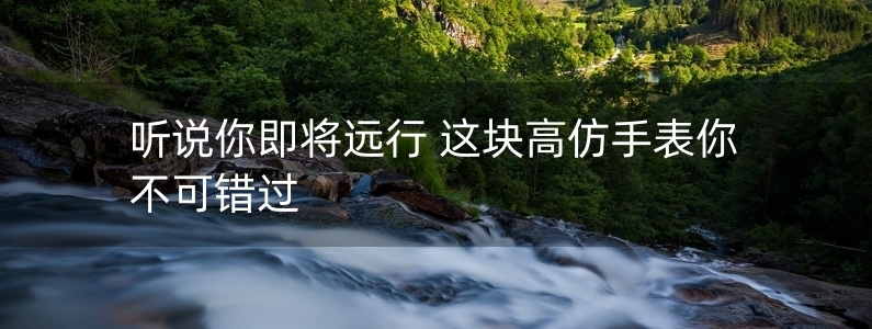 聽說你即將遠行 這塊高仿手表你不可錯過