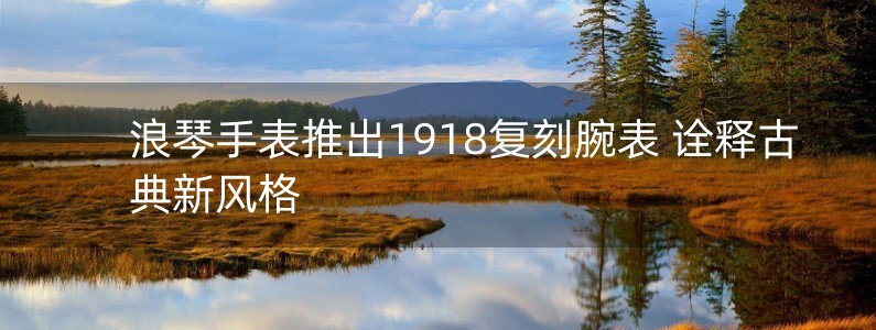 浪琴手表推出1918復(fù)刻腕表 詮釋古典新風(fēng)格