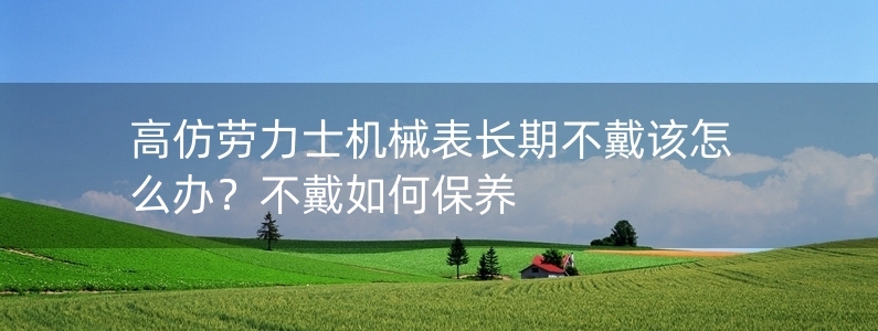 高仿勞力士機械表長期不戴該怎么辦？不戴如何保養(yǎng)