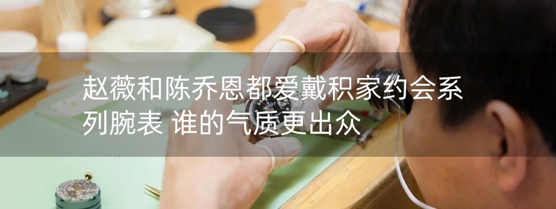 趙薇和陳喬恩都愛戴積家約會系列腕表 誰的氣質(zhì)更出眾