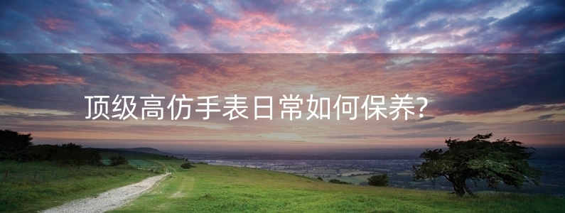 頂級高仿手表日常如何保養(yǎng)?