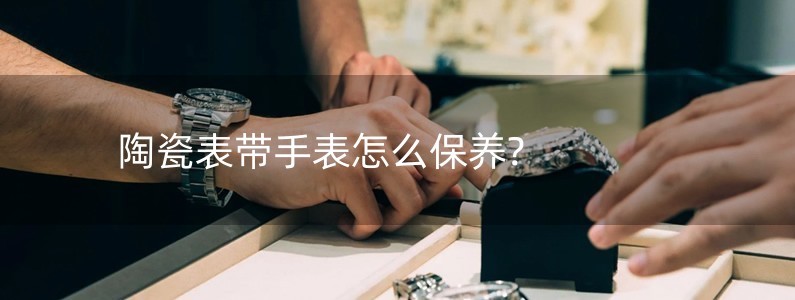 陶瓷表帶手表怎么保養(yǎng)?