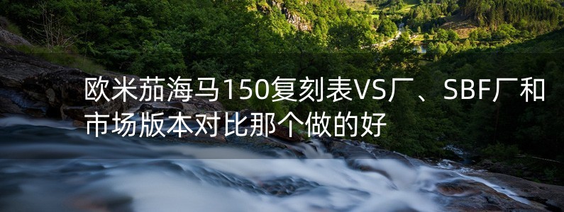 歐米茄海馬150復(fù)刻表VS廠、SBF廠和市場(chǎng)版本對(duì)比那個(gè)做的好