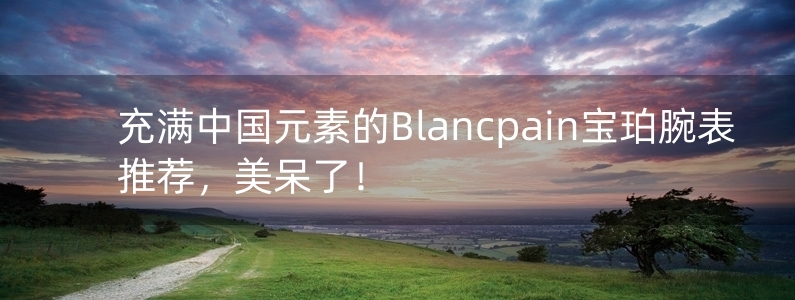 充滿中國元素的Blancpain寶珀腕表推薦，美呆了！